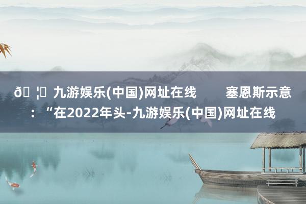 🦄九游娱乐(中国)网址在线        塞恩斯示意：“在2022年头-九游娱乐(中国)网址在线