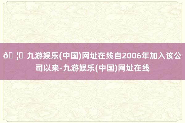🦄九游娱乐(中国)网址在线自2006年加入该公司以来-九游娱乐(中国)网址在线