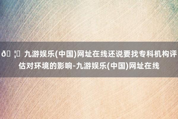 🦄九游娱乐(中国)网址在线还说要找专科机构评估对环境的影响-九游娱乐(中国)网址在线