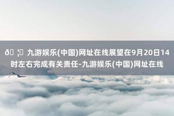 🦄九游娱乐(中国)网址在线展望在9月20日14时左右完成有关责任-九游娱乐(中国)网址在线