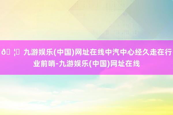 🦄九游娱乐(中国)网址在线中汽中心经久走在行业前哨-九游娱乐(中国)网址在线
