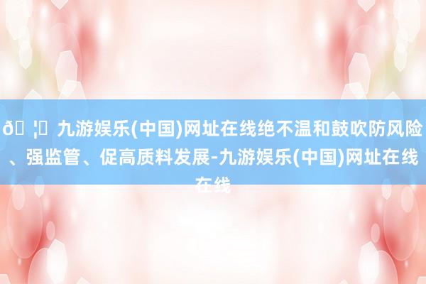 🦄九游娱乐(中国)网址在线绝不温和鼓吹防风险、强监管、促高质料发展-九游娱乐(中国)网址在线