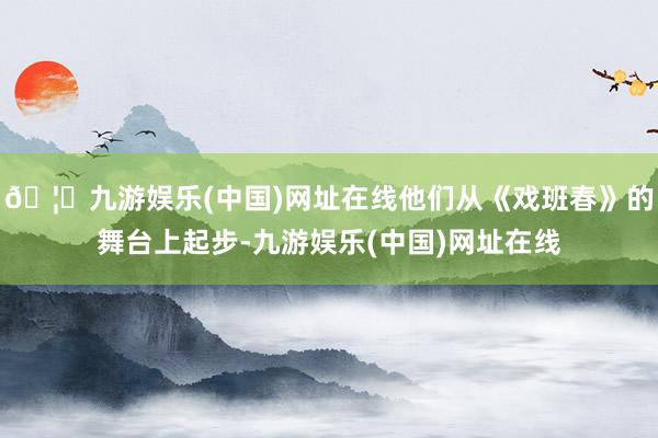 🦄九游娱乐(中国)网址在线他们从《戏班春》的舞台上起步-九游娱乐(中国)网址在线
