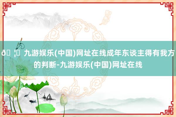 🦄九游娱乐(中国)网址在线成年东谈主得有我方的判断-九游娱乐(中国)网址在线