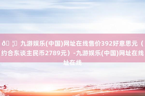 🦄九游娱乐(中国)网址在线售价392好意思元（约合东谈主民币2789元）-九游娱乐(中国)网址在线
