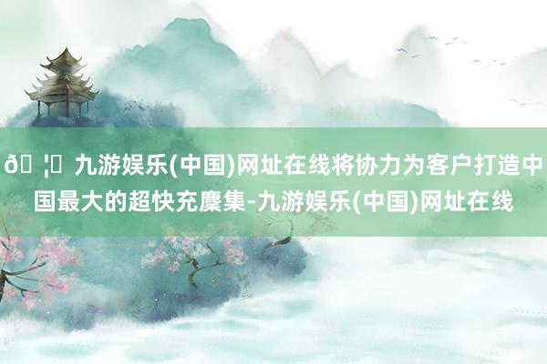 🦄九游娱乐(中国)网址在线将协力为客户打造中国最大的超快充麇集-九游娱乐(中国)网址在线