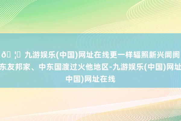 🦄九游娱乐(中国)网址在线更一样辐照新兴阛阓包括东友邦家、中东国渡过火他地区-九游娱乐(中国)网址在线