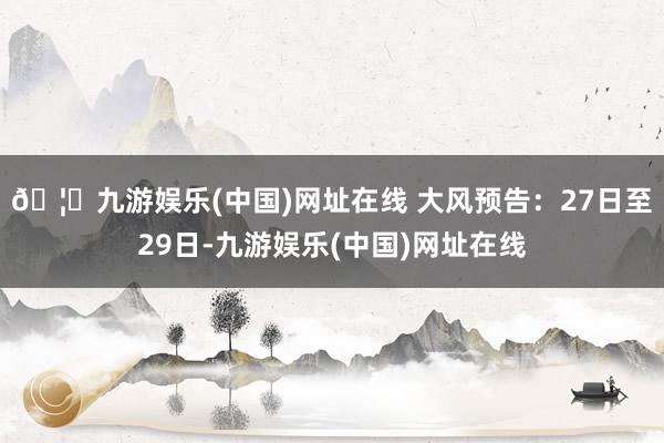 🦄九游娱乐(中国)网址在线 大风预告：27日至29日-九游娱乐(中国)网址在线