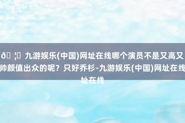 🦄九游娱乐(中国)网址在线哪个演员不是又高又帅颜值出众的呢？只好乔杉-九游娱乐(中国)网址在线
