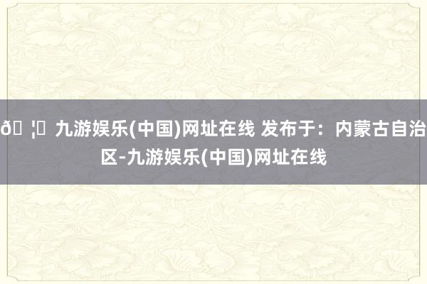 🦄九游娱乐(中国)网址在线 发布于:内蒙古自治区-九游娱乐(中国)网址在线