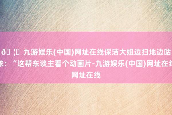 🦄九游娱乐(中国)网址在线保洁大姐边扫地边咕哝:“这帮东谈主看个动画片-九游娱乐(中国)网址在线