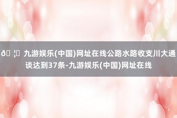🦄九游娱乐(中国)网址在线公路水路收支川大通谈达到37条-九游娱乐(中国)网址在线