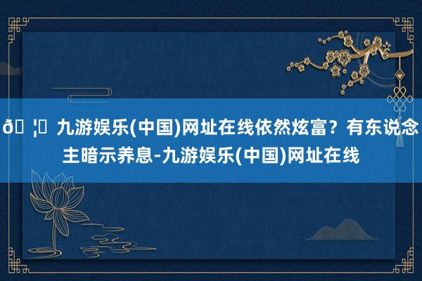 🦄九游娱乐(中国)网址在线依然炫富？有东说念主暗示养息-九游娱乐(中国)网址在线