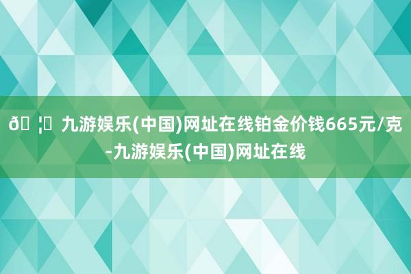 🦄九游娱乐(中国)网址在线铂金价钱665元/克-九游娱乐(中国)网址在线