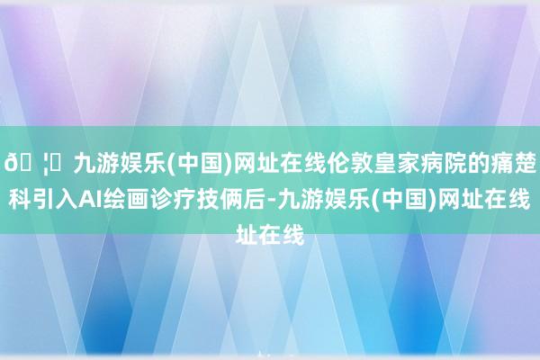 🦄九游娱乐(中国)网址在线伦敦皇家病院的痛楚科引入AI绘画诊疗技俩后-九游娱乐(中国)网址在线