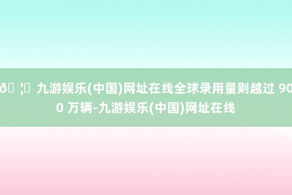 🦄九游娱乐(中国)网址在线全球录用量则越过 900 万辆-九游娱乐(中国)网址在线