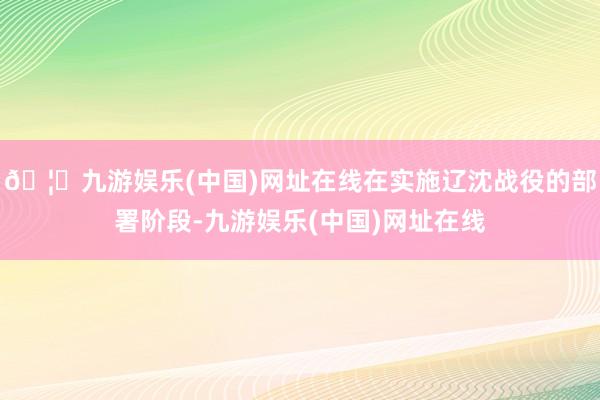 🦄九游娱乐(中国)网址在线在实施辽沈战役的部署阶段-九游娱乐(中国)网址在线