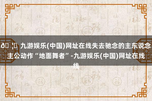 🦄九游娱乐(中国)网址在线失去驰念的主东说念主公动作“地面舞者”-九游娱乐(中国)网址在线