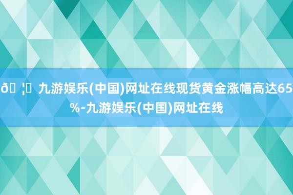 🦄九游娱乐(中国)网址在线现货黄金涨幅高达65%-九游娱乐(中国)网址在线