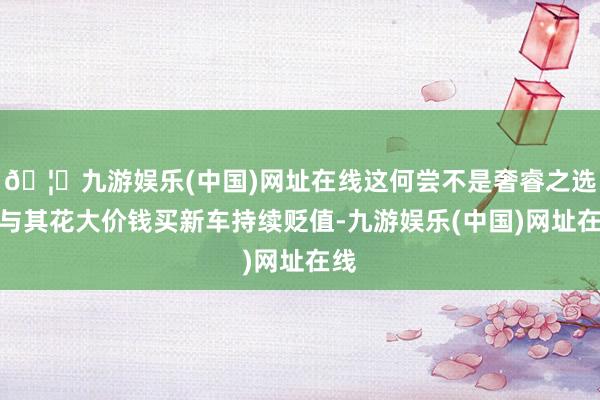 🦄九游娱乐(中国)网址在线这何尝不是奢睿之选？与其花大价钱买新车持续贬值-九游娱乐(中国)网址在线