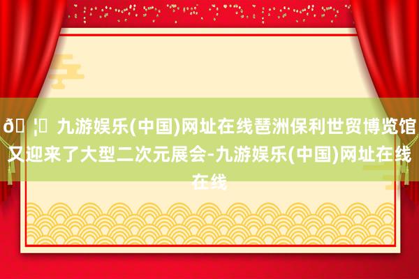 🦄九游娱乐(中国)网址在线琶洲保利世贸博览馆又迎来了大型二次元展会-九游娱乐(中国)网址在线
