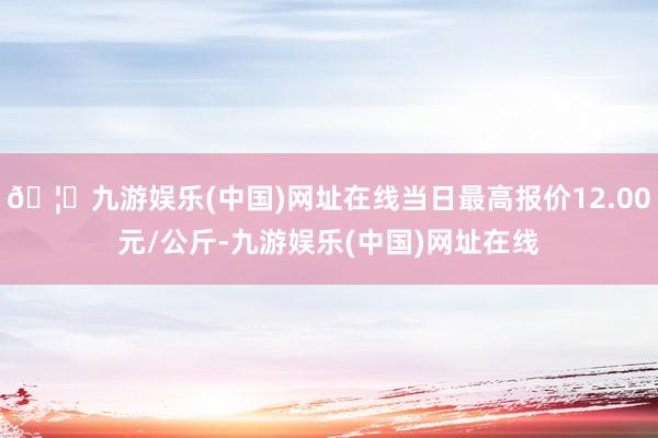 🦄九游娱乐(中国)网址在线当日最高报价12.00元/公斤-九游娱乐(中国)网址在线
