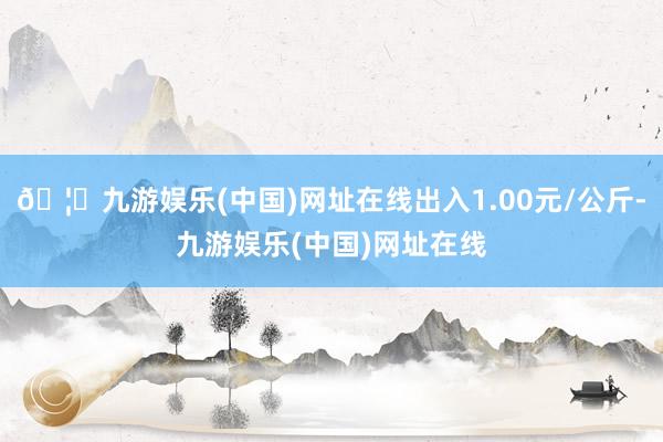 🦄九游娱乐(中国)网址在线出入1.00元/公斤-九游娱乐(中国)网址在线
