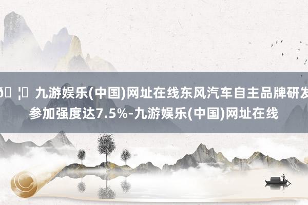 🦄九游娱乐(中国)网址在线东风汽车自主品牌研发参加强度达7.5%-九游娱乐(中国)网址在线