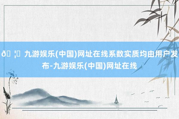 🦄九游娱乐(中国)网址在线系数实质均由用户发布-九游娱乐(中国)网址在线