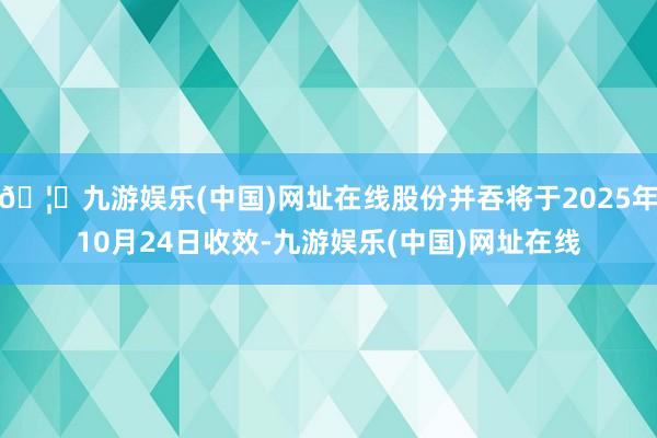 🦄九游娱乐(中国)网址在线股份并吞将于2025年10月24日收效-九游娱乐(中国)网址在线