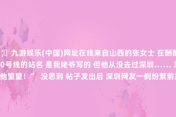 🦄九游娱乐(中国)网址在线来自山西的张女士 　　在酬酢媒体上发帖： 　　“深圳地铁10号线的站名 　　是我姥爷写的 　　但他从没去过深圳…… 　　思聚集站名像片给他望望！”  　　没思到 　　帖子发出后 　　深圳网友一刹纷繁前来去答 　　“安排！立地拍！” 　　“这就去10号线打卡！” 　　4月3日上昼10时傍边 　　“山西姥爷”王朝珠 　　在深圳地铁10号线的孖岭站 　　开启了他的深圳之旅 　　