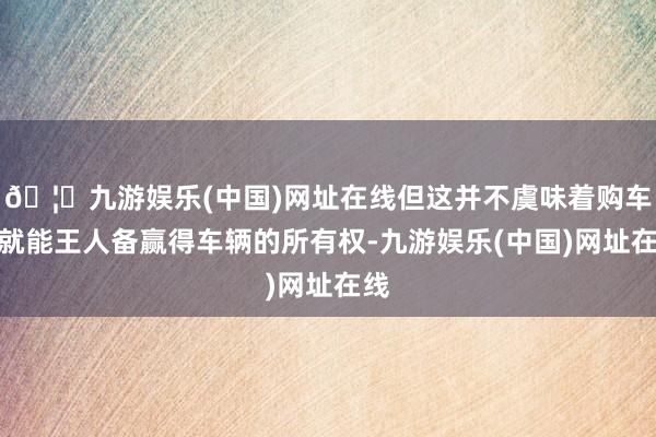 🦄九游娱乐(中国)网址在线但这并不虞味着购车者就能王人备赢得车辆的所有权-九游娱乐(中国)网址在线
