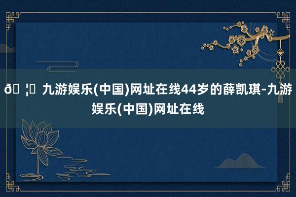 🦄九游娱乐(中国)网址在线44岁的薛凯琪-九游娱乐(中国)网址在线