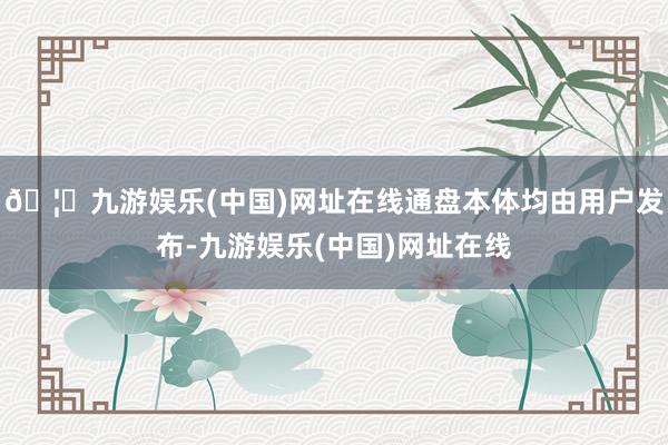 🦄九游娱乐(中国)网址在线通盘本体均由用户发布-九游娱乐(中国)网址在线