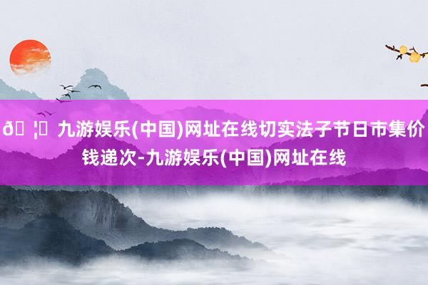 🦄九游娱乐(中国)网址在线切实法子节日市集价钱递次-九游娱乐(中国)网址在线