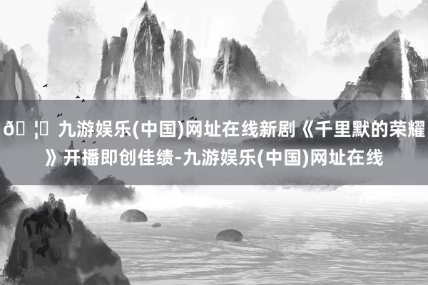 🦄九游娱乐(中国)网址在线新剧《千里默的荣耀》开播即创佳绩-九游娱乐(中国)网址在线