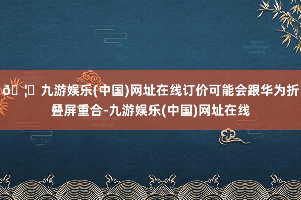 🦄九游娱乐(中国)网址在线订价可能会跟华为折叠屏重合-九游娱乐(中国)网址在线