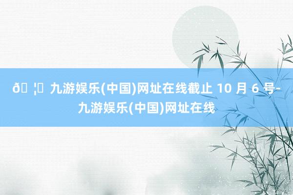 🦄九游娱乐(中国)网址在线截止 10 月 6 号-九游娱乐(中国)网址在线