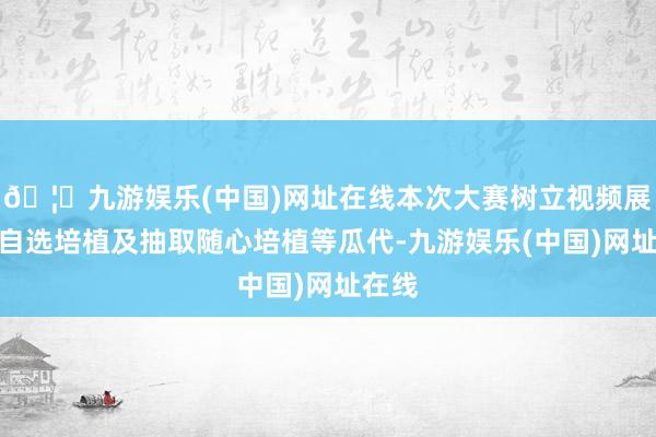 🦄九游娱乐(中国)网址在线本次大赛树立视频展示、自选培植及抽取随心培植等瓜代-九游娱乐(中国)网址在线