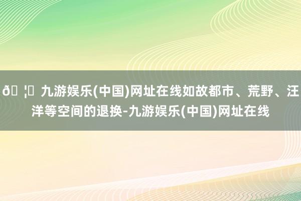 🦄九游娱乐(中国)网址在线如故都市、荒野、汪洋等空间的退换-九游娱乐(中国)网址在线