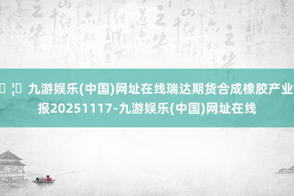 🦄九游娱乐(中国)网址在线瑞达期货合成橡胶产业日报20251117-九游娱乐(中国)网址在线