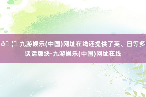 🦄九游娱乐(中国)网址在线还提供了英、日等多谈话版块-九游娱乐(中国)网址在线