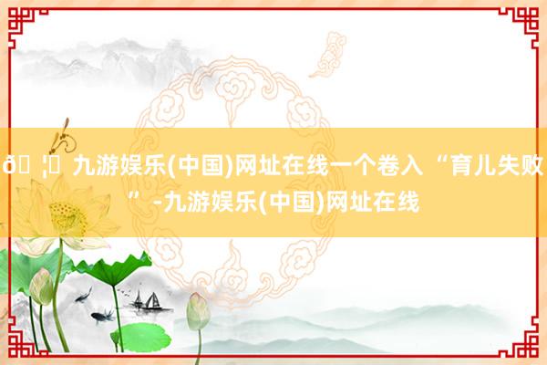 🦄九游娱乐(中国)网址在线一个卷入 “育儿失败” -九游娱乐(中国)网址在线
