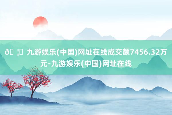 🦄九游娱乐(中国)网址在线成交额7456.32万元-九游娱乐(中国)网址在线