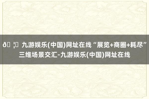 🦄九游娱乐(中国)网址在线“展览+商圈+耗尽”三维场景交汇-九游娱乐(中国)网址在线