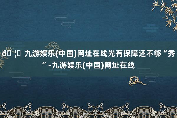 🦄九游娱乐(中国)网址在线光有保障还不够“秀”-九游娱乐(中国)网址在线