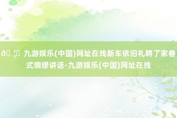🦄九游娱乐(中国)网址在线新车依旧礼聘了家眷式绸缪讲话-九游娱乐(中国)网址在线