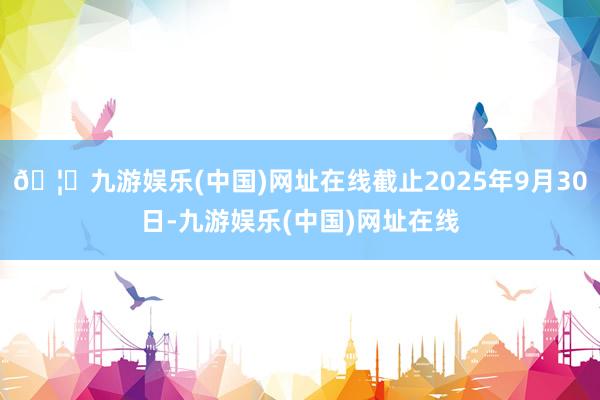 🦄九游娱乐(中国)网址在线截止2025年9月30日-九游娱乐(中国)网址在线