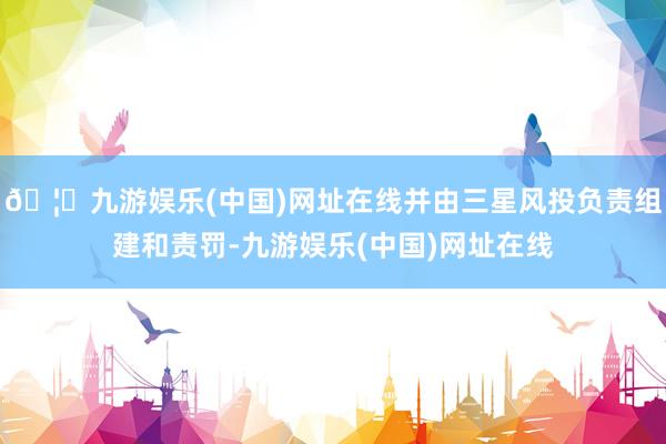 🦄九游娱乐(中国)网址在线并由三星风投负责组建和责罚-九游娱乐(中国)网址在线