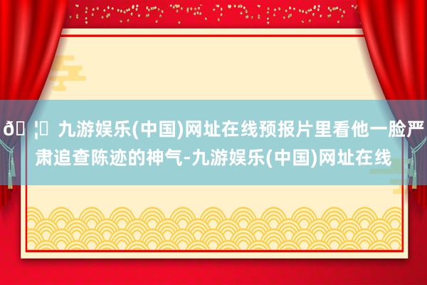 🦄九游娱乐(中国)网址在线预报片里看他一脸严肃追查陈迹的神气-九游娱乐(中国)网址在线